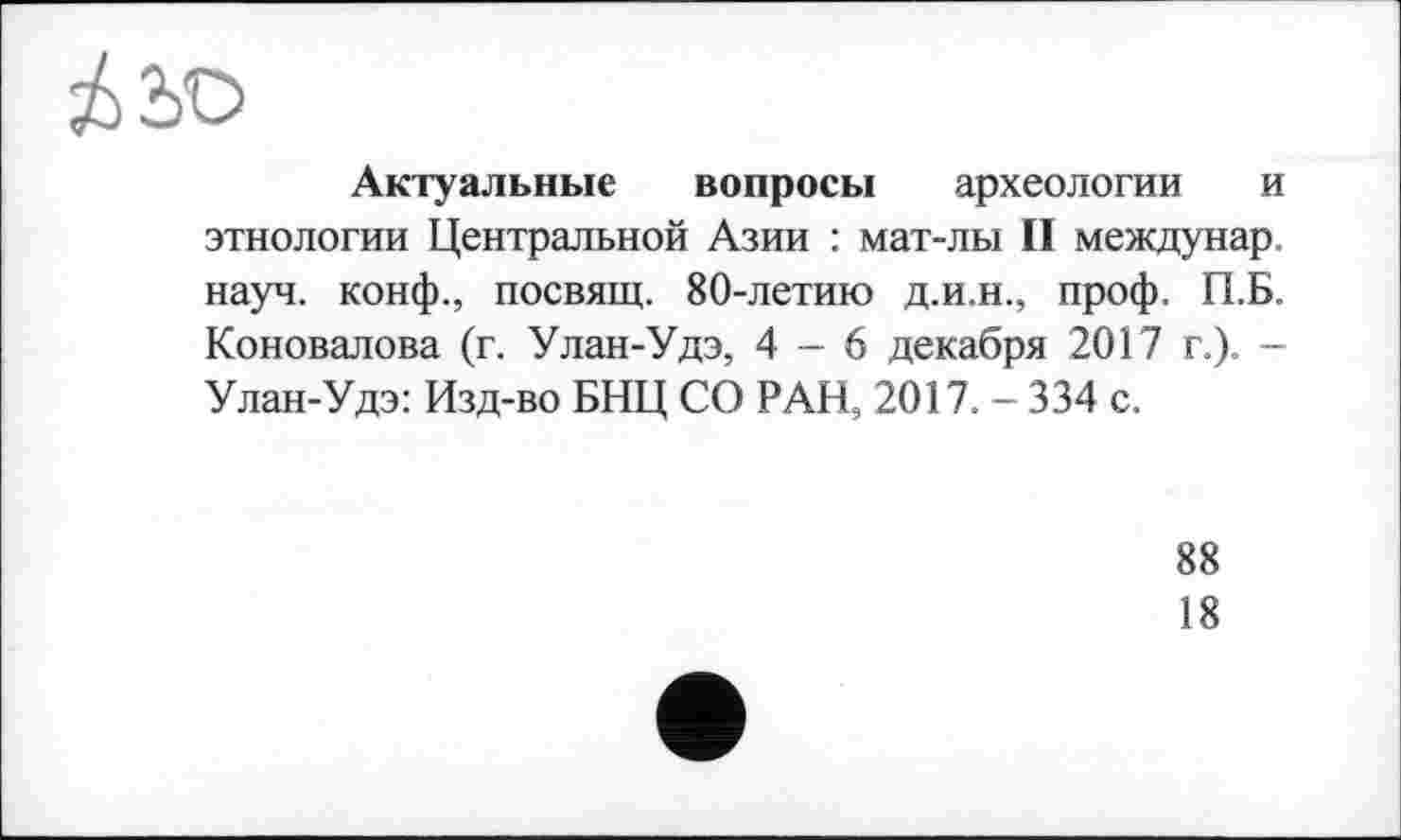 ﻿Актуальные вопросы археологии и этнологии Центральной Азии : мат-лы II междунар. науч, конф., посвящ. 80-летию д.и.н., проф. П.Б. Коновалова (г. Улан-Удэ, 4-6 декабря 2017 г.). -Улан-Удэ: Изд-во БНЦ СО РАН, 2017. - 334 с.
88
18